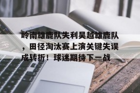 爱游戏体育-岭南雄鹿队失利吴越雄鹿队，田径淘汰赛上演关键失误成转折！球迷期待下一战